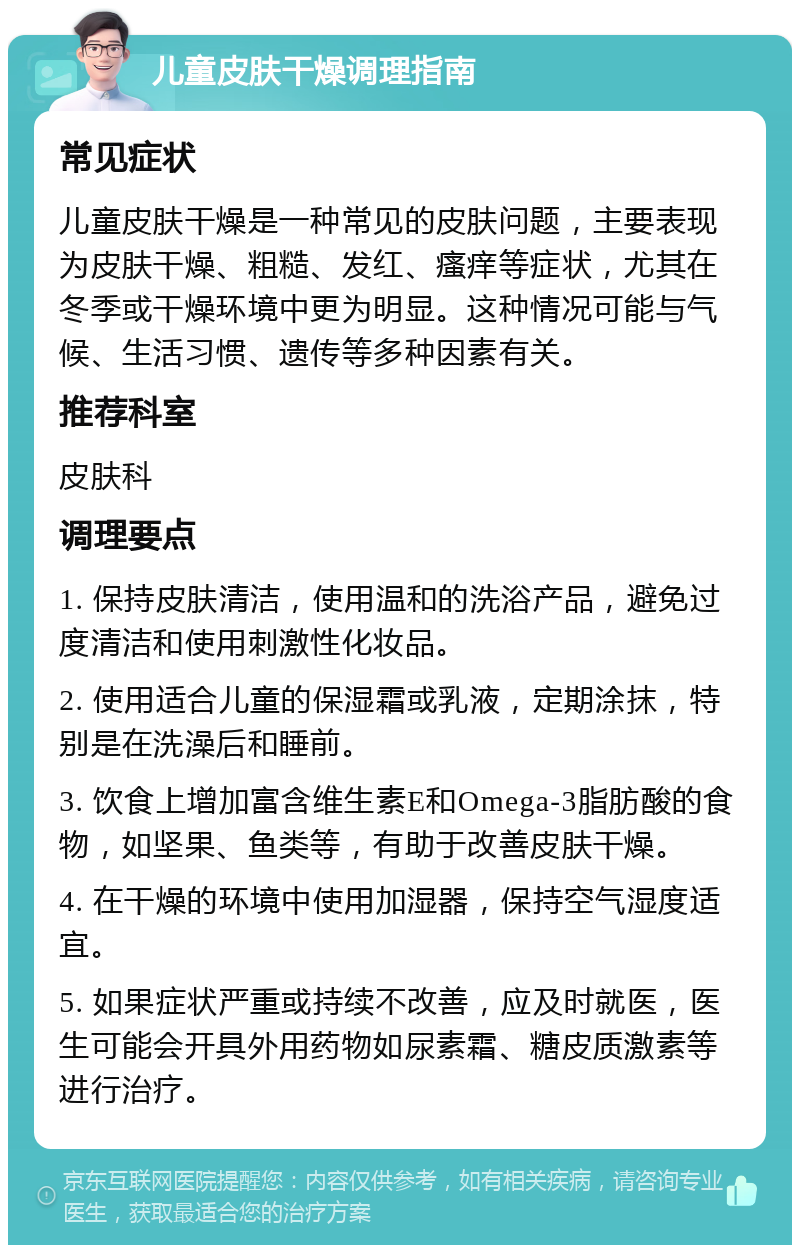 儿童皮肤干燥调理指南 常见症状 儿童皮肤干燥是一种常见的皮肤问题，主要表现为皮肤干燥、粗糙、发红、瘙痒等症状，尤其在冬季或干燥环境中更为明显。这种情况可能与气候、生活习惯、遗传等多种因素有关。 推荐科室 皮肤科 调理要点 1. 保持皮肤清洁，使用温和的洗浴产品，避免过度清洁和使用刺激性化妆品。 2. 使用适合儿童的保湿霜或乳液，定期涂抹，特别是在洗澡后和睡前。 3. 饮食上增加富含维生素E和Omega-3脂肪酸的食物，如坚果、鱼类等，有助于改善皮肤干燥。 4. 在干燥的环境中使用加湿器，保持空气湿度适宜。 5. 如果症状严重或持续不改善，应及时就医，医生可能会开具外用药物如尿素霜、糖皮质激素等进行治疗。