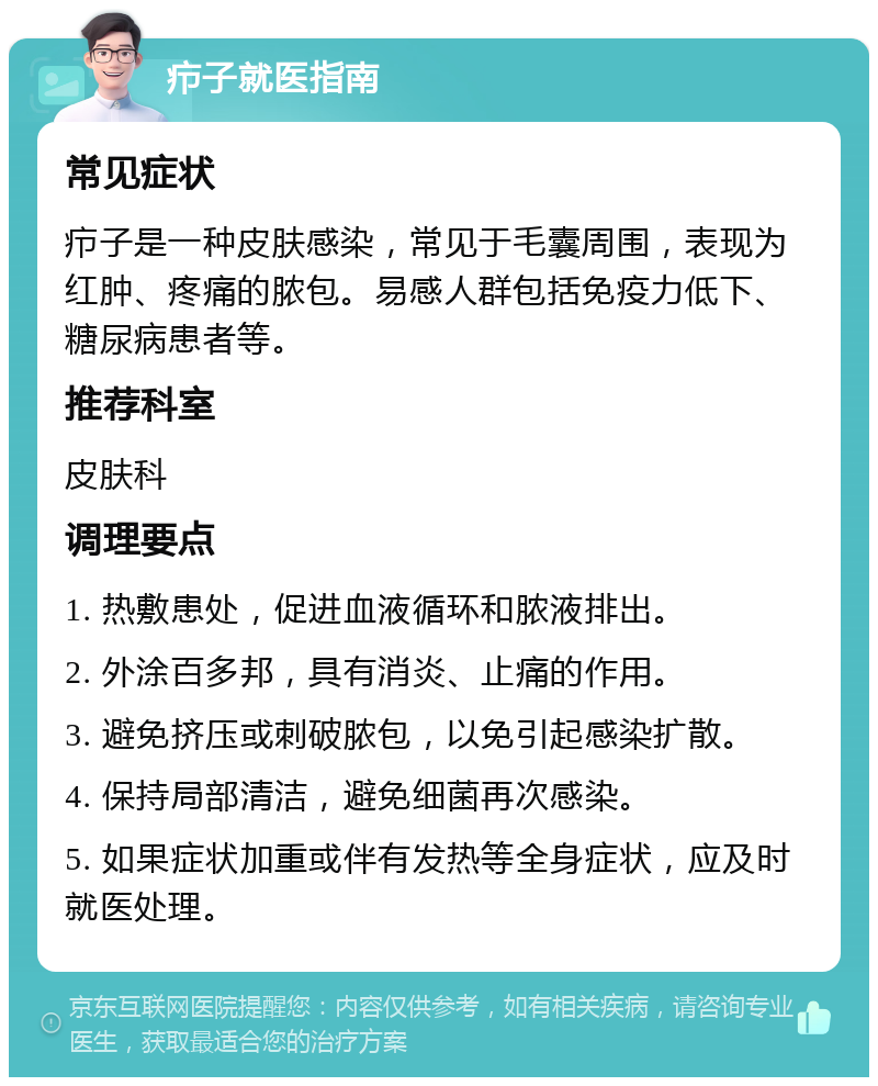 疖子就医指南 常见症状 疖子是一种皮肤感染，常见于毛囊周围，表现为红肿、疼痛的脓包。易感人群包括免疫力低下、糖尿病患者等。 推荐科室 皮肤科 调理要点 1. 热敷患处，促进血液循环和脓液排出。 2. 外涂百多邦，具有消炎、止痛的作用。 3. 避免挤压或刺破脓包，以免引起感染扩散。 4. 保持局部清洁，避免细菌再次感染。 5. 如果症状加重或伴有发热等全身症状，应及时就医处理。