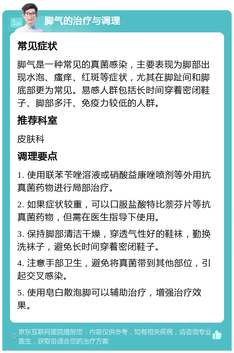 脚气的治疗与调理 常见症状 脚气是一种常见的真菌感染，主要表现为脚部出现水泡、瘙痒、红斑等症状，尤其在脚趾间和脚底部更为常见。易感人群包括长时间穿着密闭鞋子、脚部多汗、免疫力较低的人群。 推荐科室 皮肤科 调理要点 1. 使用联苯苄唑溶液或硝酸益康唑喷剂等外用抗真菌药物进行局部治疗。 2. 如果症状较重，可以口服盐酸特比萘芬片等抗真菌药物，但需在医生指导下使用。 3. 保持脚部清洁干燥，穿透气性好的鞋袜，勤换洗袜子，避免长时间穿着密闭鞋子。 4. 注意手部卫生，避免将真菌带到其他部位，引起交叉感染。 5. 使用皂白散泡脚可以辅助治疗，增强治疗效果。