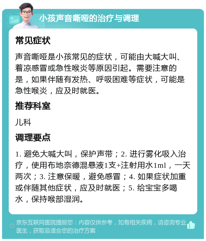 小孩声音嘶哑的治疗与调理 常见症状 声音嘶哑是小孩常见的症状，可能由大喊大叫、着凉感冒或急性喉炎等原因引起。需要注意的是，如果伴随有发热、呼吸困难等症状，可能是急性喉炎，应及时就医。 推荐科室 儿科 调理要点 1. 避免大喊大叫，保护声带；2. 进行雾化吸入治疗，使用布地奈德混悬液1支+注射用水1ml，一天两次；3. 注意保暖，避免感冒；4. 如果症状加重或伴随其他症状，应及时就医；5. 给宝宝多喝水，保持喉部湿润。