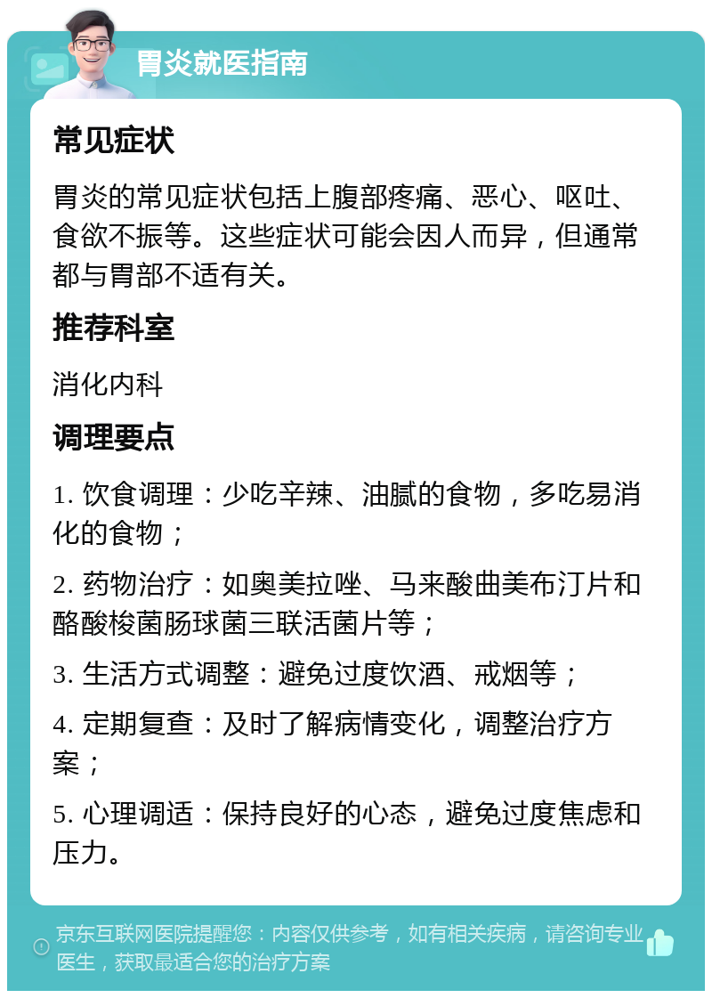 胃炎就医指南 常见症状 胃炎的常见症状包括上腹部疼痛、恶心、呕吐、食欲不振等。这些症状可能会因人而异，但通常都与胃部不适有关。 推荐科室 消化内科 调理要点 1. 饮食调理：少吃辛辣、油腻的食物，多吃易消化的食物； 2. 药物治疗：如奥美拉唑、马来酸曲美布汀片和酪酸梭菌肠球菌三联活菌片等； 3. 生活方式调整：避免过度饮酒、戒烟等； 4. 定期复查：及时了解病情变化，调整治疗方案； 5. 心理调适：保持良好的心态，避免过度焦虑和压力。