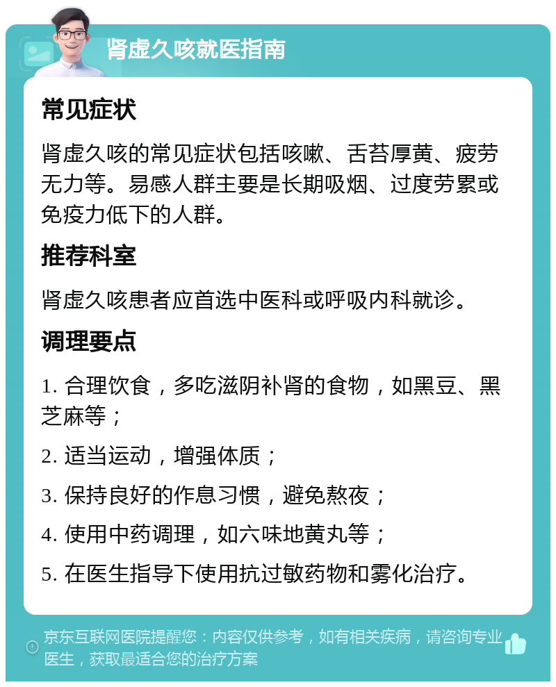 肾虚久咳就医指南 常见症状 肾虚久咳的常见症状包括咳嗽、舌苔厚黄、疲劳无力等。易感人群主要是长期吸烟、过度劳累或免疫力低下的人群。 推荐科室 肾虚久咳患者应首选中医科或呼吸内科就诊。 调理要点 1. 合理饮食，多吃滋阴补肾的食物，如黑豆、黑芝麻等； 2. 适当运动，增强体质； 3. 保持良好的作息习惯，避免熬夜； 4. 使用中药调理，如六味地黄丸等； 5. 在医生指导下使用抗过敏药物和雾化治疗。