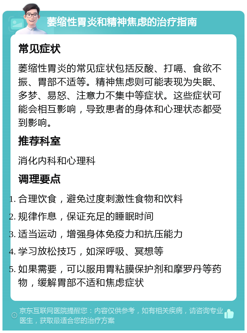 萎缩性胃炎和精神焦虑的治疗指南 常见症状 萎缩性胃炎的常见症状包括反酸、打嗝、食欲不振、胃部不适等。精神焦虑则可能表现为失眠、多梦、易怒、注意力不集中等症状。这些症状可能会相互影响，导致患者的身体和心理状态都受到影响。 推荐科室 消化内科和心理科 调理要点 合理饮食，避免过度刺激性食物和饮料 规律作息，保证充足的睡眠时间 适当运动，增强身体免疫力和抗压能力 学习放松技巧，如深呼吸、冥想等 如果需要，可以服用胃粘膜保护剂和摩罗丹等药物，缓解胃部不适和焦虑症状