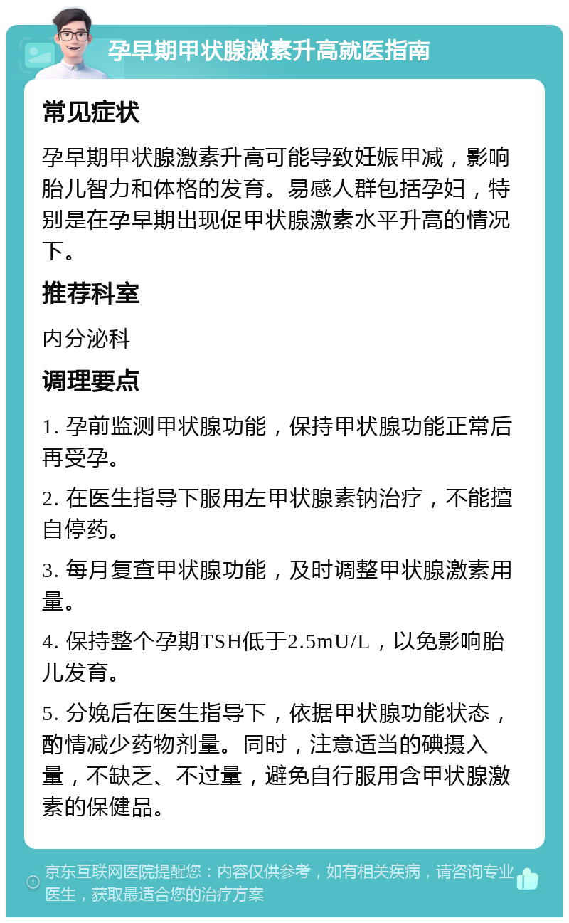 孕早期甲状腺激素升高就医指南 常见症状 孕早期甲状腺激素升高可能导致妊娠甲减，影响胎儿智力和体格的发育。易感人群包括孕妇，特别是在孕早期出现促甲状腺激素水平升高的情况下。 推荐科室 内分泌科 调理要点 1. 孕前监测甲状腺功能，保持甲状腺功能正常后再受孕。 2. 在医生指导下服用左甲状腺素钠治疗，不能擅自停药。 3. 每月复查甲状腺功能，及时调整甲状腺激素用量。 4. 保持整个孕期TSH低于2.5mU/L，以免影响胎儿发育。 5. 分娩后在医生指导下，依据甲状腺功能状态，酌情减少药物剂量。同时，注意适当的碘摄入量，不缺乏、不过量，避免自行服用含甲状腺激素的保健品。