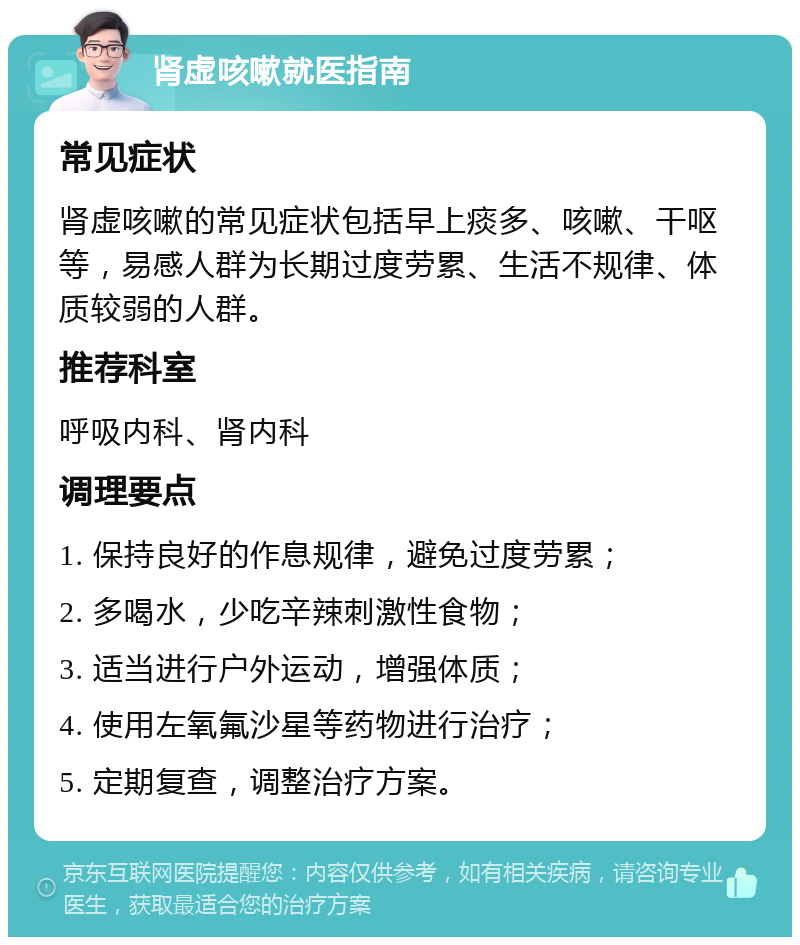 肾虚咳嗽就医指南 常见症状 肾虚咳嗽的常见症状包括早上痰多、咳嗽、干呕等，易感人群为长期过度劳累、生活不规律、体质较弱的人群。 推荐科室 呼吸内科、肾内科 调理要点 1. 保持良好的作息规律，避免过度劳累； 2. 多喝水，少吃辛辣刺激性食物； 3. 适当进行户外运动，增强体质； 4. 使用左氧氟沙星等药物进行治疗； 5. 定期复查，调整治疗方案。