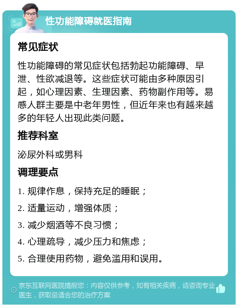 性功能障碍就医指南 常见症状 性功能障碍的常见症状包括勃起功能障碍、早泄、性欲减退等。这些症状可能由多种原因引起，如心理因素、生理因素、药物副作用等。易感人群主要是中老年男性，但近年来也有越来越多的年轻人出现此类问题。 推荐科室 泌尿外科或男科 调理要点 1. 规律作息，保持充足的睡眠； 2. 适量运动，增强体质； 3. 减少烟酒等不良习惯； 4. 心理疏导，减少压力和焦虑； 5. 合理使用药物，避免滥用和误用。