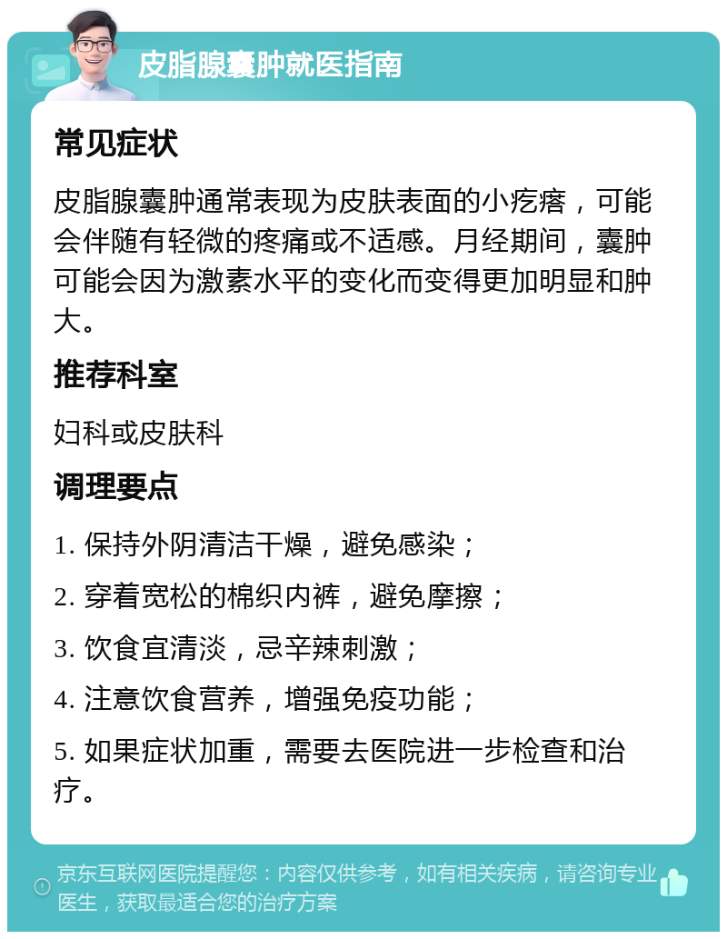 皮脂腺囊肿就医指南 常见症状 皮脂腺囊肿通常表现为皮肤表面的小疙瘩，可能会伴随有轻微的疼痛或不适感。月经期间，囊肿可能会因为激素水平的变化而变得更加明显和肿大。 推荐科室 妇科或皮肤科 调理要点 1. 保持外阴清洁干燥，避免感染； 2. 穿着宽松的棉织内裤，避免摩擦； 3. 饮食宜清淡，忌辛辣刺激； 4. 注意饮食营养，增强免疫功能； 5. 如果症状加重，需要去医院进一步检查和治疗。