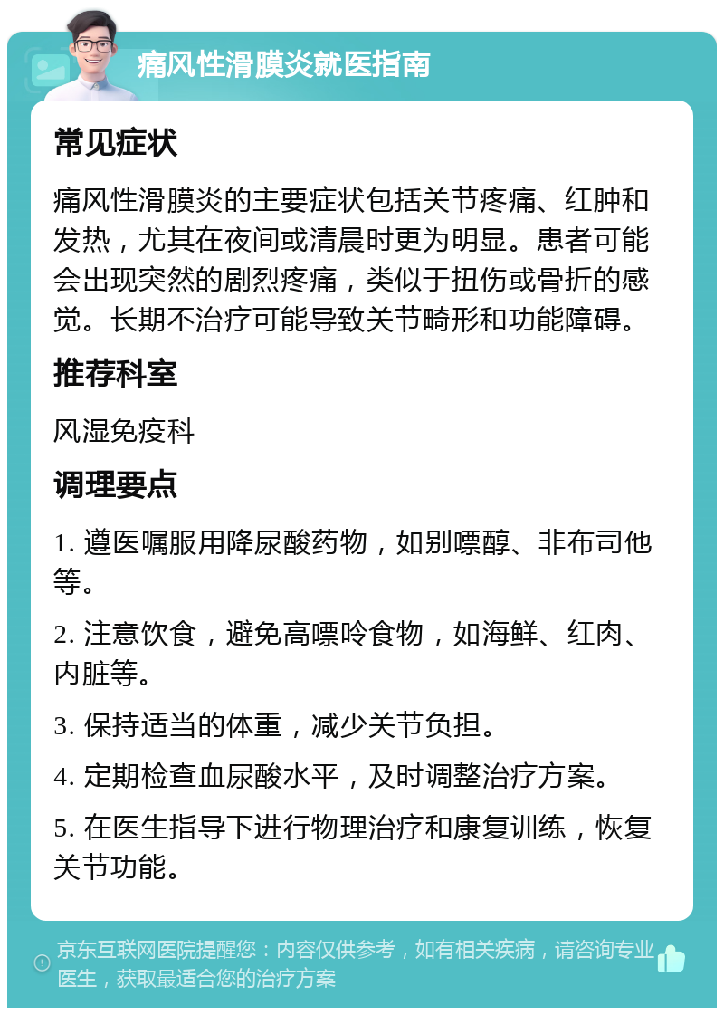 痛风性滑膜炎就医指南 常见症状 痛风性滑膜炎的主要症状包括关节疼痛、红肿和发热，尤其在夜间或清晨时更为明显。患者可能会出现突然的剧烈疼痛，类似于扭伤或骨折的感觉。长期不治疗可能导致关节畸形和功能障碍。 推荐科室 风湿免疫科 调理要点 1. 遵医嘱服用降尿酸药物，如别嘌醇、非布司他等。 2. 注意饮食，避免高嘌呤食物，如海鲜、红肉、内脏等。 3. 保持适当的体重，减少关节负担。 4. 定期检查血尿酸水平，及时调整治疗方案。 5. 在医生指导下进行物理治疗和康复训练，恢复关节功能。