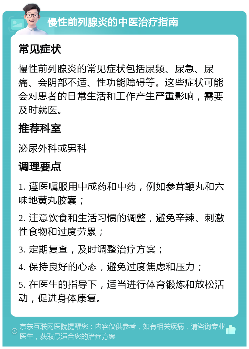 慢性前列腺炎的中医治疗指南 常见症状 慢性前列腺炎的常见症状包括尿频、尿急、尿痛、会阴部不适、性功能障碍等。这些症状可能会对患者的日常生活和工作产生严重影响，需要及时就医。 推荐科室 泌尿外科或男科 调理要点 1. 遵医嘱服用中成药和中药，例如参茸鞭丸和六味地黄丸胶囊； 2. 注意饮食和生活习惯的调整，避免辛辣、刺激性食物和过度劳累； 3. 定期复查，及时调整治疗方案； 4. 保持良好的心态，避免过度焦虑和压力； 5. 在医生的指导下，适当进行体育锻炼和放松活动，促进身体康复。