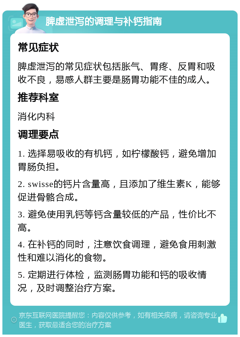 脾虚泄泻的调理与补钙指南 常见症状 脾虚泄泻的常见症状包括胀气、胃疼、反胃和吸收不良，易感人群主要是肠胃功能不佳的成人。 推荐科室 消化内科 调理要点 1. 选择易吸收的有机钙，如柠檬酸钙，避免增加胃肠负担。 2. swisse的钙片含量高，且添加了维生素K，能够促进骨骼合成。 3. 避免使用乳钙等钙含量较低的产品，性价比不高。 4. 在补钙的同时，注意饮食调理，避免食用刺激性和难以消化的食物。 5. 定期进行体检，监测肠胃功能和钙的吸收情况，及时调整治疗方案。