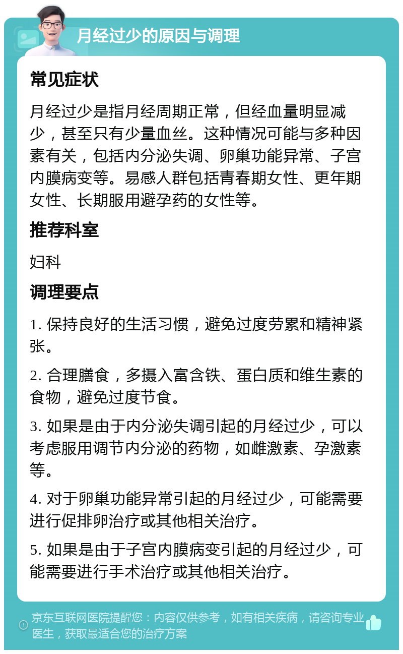 月经过少的原因与调理 常见症状 月经过少是指月经周期正常，但经血量明显减少，甚至只有少量血丝。这种情况可能与多种因素有关，包括内分泌失调、卵巢功能异常、子宫内膜病变等。易感人群包括青春期女性、更年期女性、长期服用避孕药的女性等。 推荐科室 妇科 调理要点 1. 保持良好的生活习惯，避免过度劳累和精神紧张。 2. 合理膳食，多摄入富含铁、蛋白质和维生素的食物，避免过度节食。 3. 如果是由于内分泌失调引起的月经过少，可以考虑服用调节内分泌的药物，如雌激素、孕激素等。 4. 对于卵巢功能异常引起的月经过少，可能需要进行促排卵治疗或其他相关治疗。 5. 如果是由于子宫内膜病变引起的月经过少，可能需要进行手术治疗或其他相关治疗。