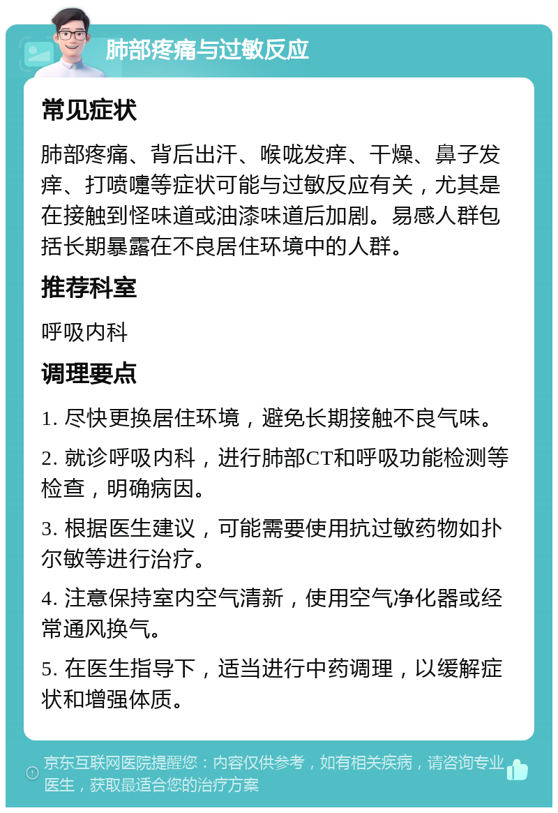 肺部疼痛与过敏反应 常见症状 肺部疼痛、背后出汗、喉咙发痒、干燥、鼻子发痒、打喷嚏等症状可能与过敏反应有关，尤其是在接触到怪味道或油漆味道后加剧。易感人群包括长期暴露在不良居住环境中的人群。 推荐科室 呼吸内科 调理要点 1. 尽快更换居住环境，避免长期接触不良气味。 2. 就诊呼吸内科，进行肺部CT和呼吸功能检测等检查，明确病因。 3. 根据医生建议，可能需要使用抗过敏药物如扑尔敏等进行治疗。 4. 注意保持室内空气清新，使用空气净化器或经常通风换气。 5. 在医生指导下，适当进行中药调理，以缓解症状和增强体质。