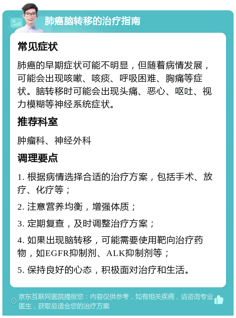 肺癌脑转移的治疗指南 常见症状 肺癌的早期症状可能不明显，但随着病情发展，可能会出现咳嗽、咳痰、呼吸困难、胸痛等症状。脑转移时可能会出现头痛、恶心、呕吐、视力模糊等神经系统症状。 推荐科室 肿瘤科、神经外科 调理要点 1. 根据病情选择合适的治疗方案，包括手术、放疗、化疗等； 2. 注意营养均衡，增强体质； 3. 定期复查，及时调整治疗方案； 4. 如果出现脑转移，可能需要使用靶向治疗药物，如EGFR抑制剂、ALK抑制剂等； 5. 保持良好的心态，积极面对治疗和生活。