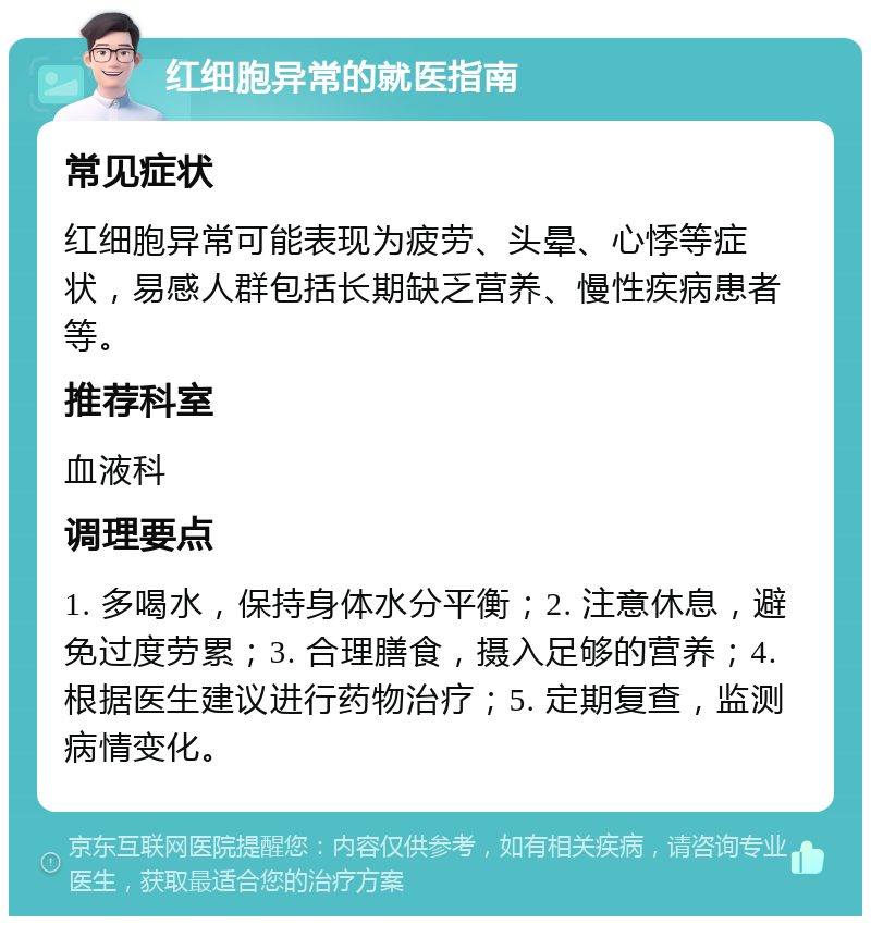 红细胞异常的就医指南 常见症状 红细胞异常可能表现为疲劳、头晕、心悸等症状，易感人群包括长期缺乏营养、慢性疾病患者等。 推荐科室 血液科 调理要点 1. 多喝水，保持身体水分平衡；2. 注意休息，避免过度劳累；3. 合理膳食，摄入足够的营养；4. 根据医生建议进行药物治疗；5. 定期复查，监测病情变化。