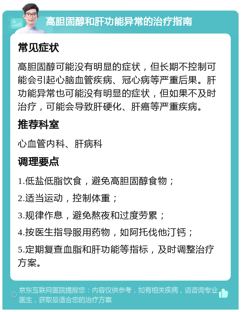 高胆固醇和肝功能异常的治疗指南 常见症状 高胆固醇可能没有明显的症状，但长期不控制可能会引起心脑血管疾病、冠心病等严重后果。肝功能异常也可能没有明显的症状，但如果不及时治疗，可能会导致肝硬化、肝癌等严重疾病。 推荐科室 心血管内科、肝病科 调理要点 1.低盐低脂饮食，避免高胆固醇食物； 2.适当运动，控制体重； 3.规律作息，避免熬夜和过度劳累； 4.按医生指导服用药物，如阿托伐他汀钙； 5.定期复查血脂和肝功能等指标，及时调整治疗方案。