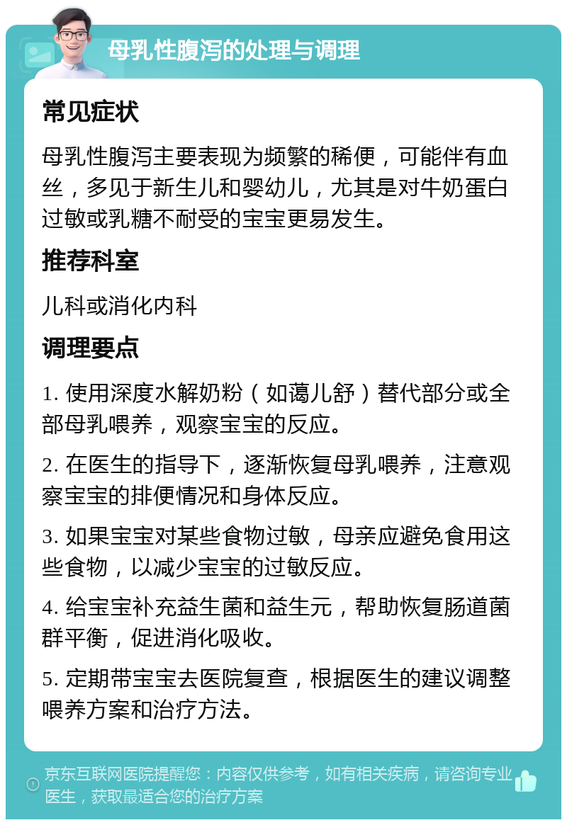 母乳性腹泻的处理与调理 常见症状 母乳性腹泻主要表现为频繁的稀便，可能伴有血丝，多见于新生儿和婴幼儿，尤其是对牛奶蛋白过敏或乳糖不耐受的宝宝更易发生。 推荐科室 儿科或消化内科 调理要点 1. 使用深度水解奶粉（如蔼儿舒）替代部分或全部母乳喂养，观察宝宝的反应。 2. 在医生的指导下，逐渐恢复母乳喂养，注意观察宝宝的排便情况和身体反应。 3. 如果宝宝对某些食物过敏，母亲应避免食用这些食物，以减少宝宝的过敏反应。 4. 给宝宝补充益生菌和益生元，帮助恢复肠道菌群平衡，促进消化吸收。 5. 定期带宝宝去医院复查，根据医生的建议调整喂养方案和治疗方法。