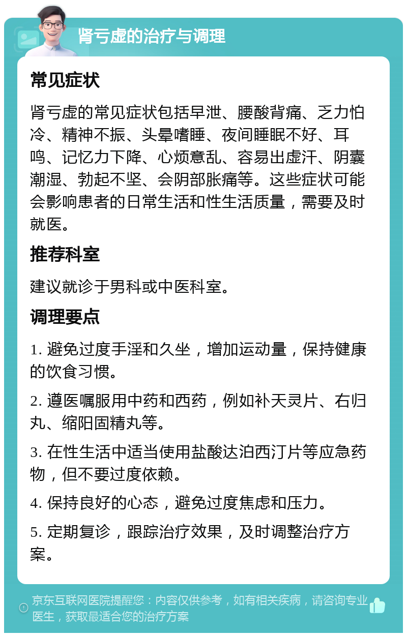 肾亏虚的治疗与调理 常见症状 肾亏虚的常见症状包括早泄、腰酸背痛、乏力怕冷、精神不振、头晕嗜睡、夜间睡眠不好、耳鸣、记忆力下降、心烦意乱、容易出虚汗、阴囊潮湿、勃起不坚、会阴部胀痛等。这些症状可能会影响患者的日常生活和性生活质量，需要及时就医。 推荐科室 建议就诊于男科或中医科室。 调理要点 1. 避免过度手淫和久坐，增加运动量，保持健康的饮食习惯。 2. 遵医嘱服用中药和西药，例如补天灵片、右归丸、缩阳固精丸等。 3. 在性生活中适当使用盐酸达泊西汀片等应急药物，但不要过度依赖。 4. 保持良好的心态，避免过度焦虑和压力。 5. 定期复诊，跟踪治疗效果，及时调整治疗方案。