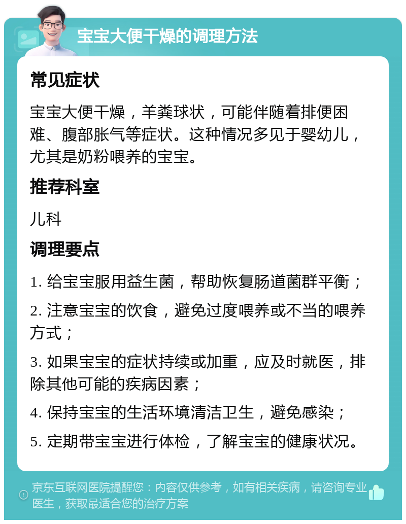 宝宝大便干燥的调理方法 常见症状 宝宝大便干燥，羊粪球状，可能伴随着排便困难、腹部胀气等症状。这种情况多见于婴幼儿，尤其是奶粉喂养的宝宝。 推荐科室 儿科 调理要点 1. 给宝宝服用益生菌，帮助恢复肠道菌群平衡； 2. 注意宝宝的饮食，避免过度喂养或不当的喂养方式； 3. 如果宝宝的症状持续或加重，应及时就医，排除其他可能的疾病因素； 4. 保持宝宝的生活环境清洁卫生，避免感染； 5. 定期带宝宝进行体检，了解宝宝的健康状况。