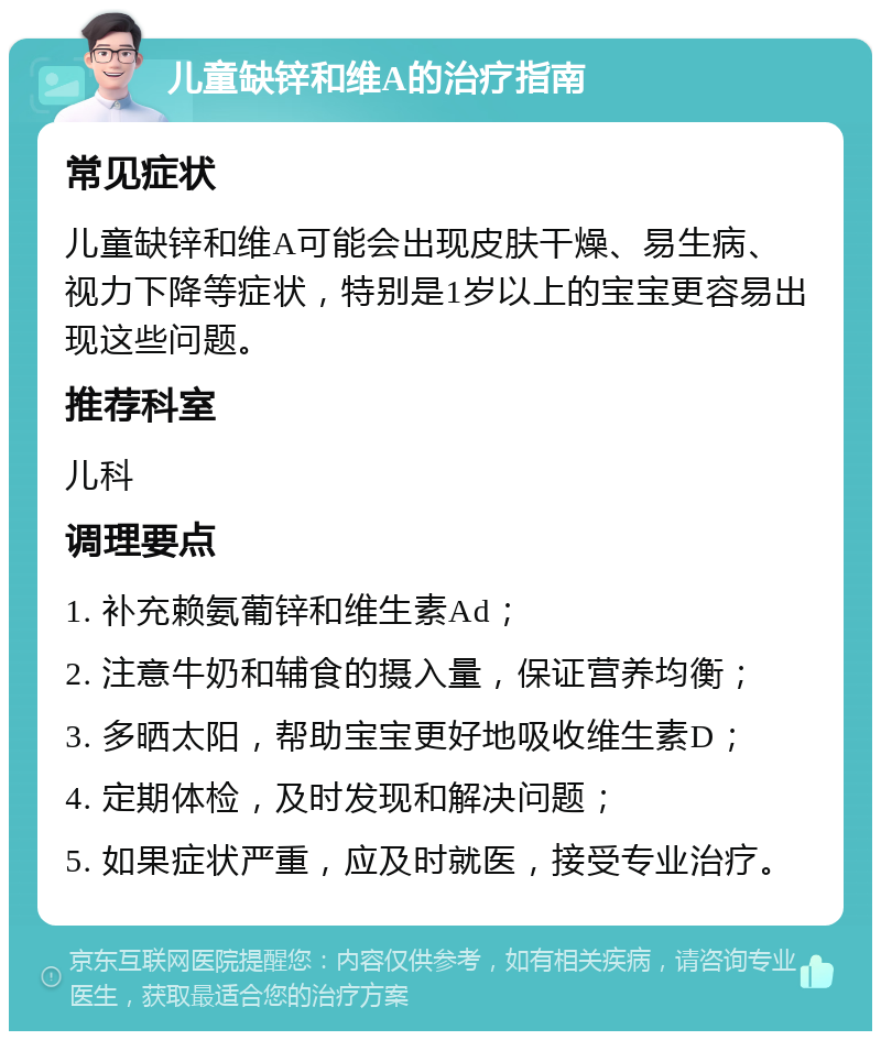 儿童缺锌和维A的治疗指南 常见症状 儿童缺锌和维A可能会出现皮肤干燥、易生病、视力下降等症状，特别是1岁以上的宝宝更容易出现这些问题。 推荐科室 儿科 调理要点 1. 补充赖氨葡锌和维生素Ad； 2. 注意牛奶和辅食的摄入量，保证营养均衡； 3. 多晒太阳，帮助宝宝更好地吸收维生素D； 4. 定期体检，及时发现和解决问题； 5. 如果症状严重，应及时就医，接受专业治疗。