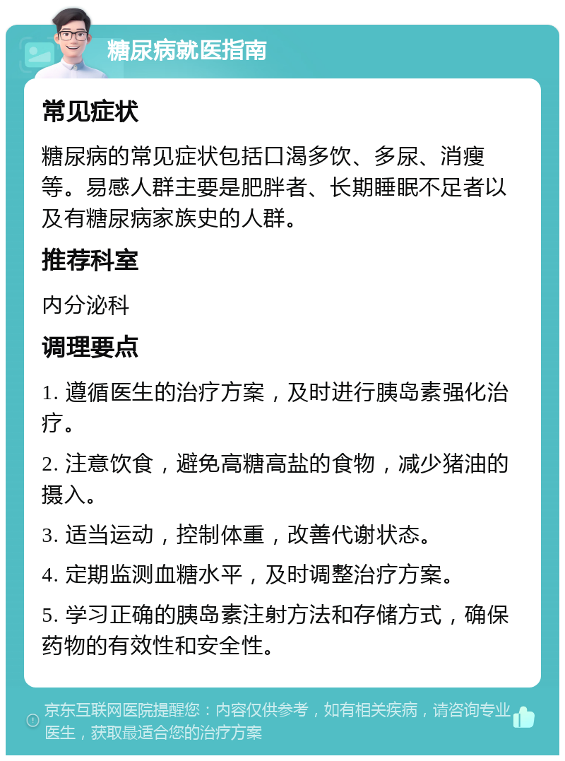 糖尿病就医指南 常见症状 糖尿病的常见症状包括口渴多饮、多尿、消瘦等。易感人群主要是肥胖者、长期睡眠不足者以及有糖尿病家族史的人群。 推荐科室 内分泌科 调理要点 1. 遵循医生的治疗方案，及时进行胰岛素强化治疗。 2. 注意饮食，避免高糖高盐的食物，减少猪油的摄入。 3. 适当运动，控制体重，改善代谢状态。 4. 定期监测血糖水平，及时调整治疗方案。 5. 学习正确的胰岛素注射方法和存储方式，确保药物的有效性和安全性。