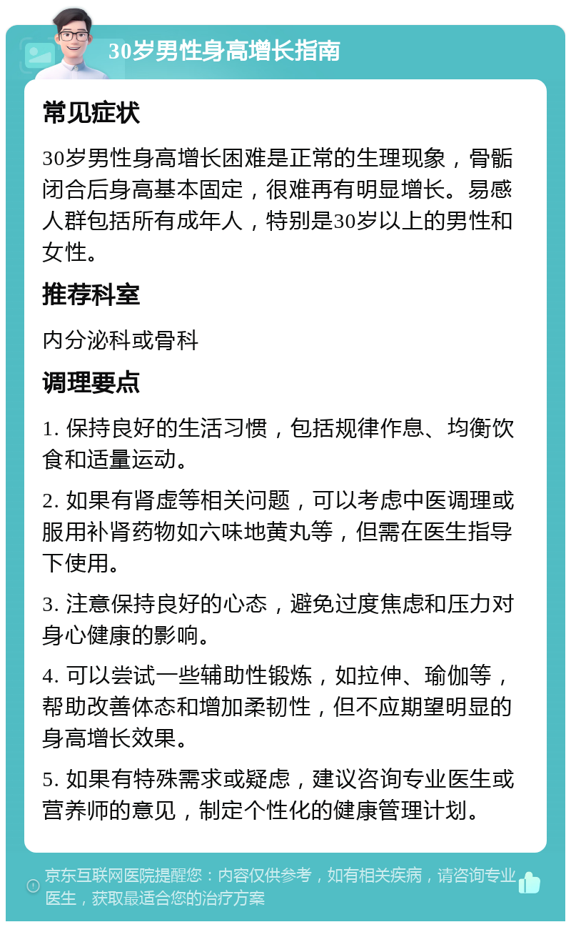 30岁男性身高增长指南 常见症状 30岁男性身高增长困难是正常的生理现象，骨骺闭合后身高基本固定，很难再有明显增长。易感人群包括所有成年人，特别是30岁以上的男性和女性。 推荐科室 内分泌科或骨科 调理要点 1. 保持良好的生活习惯，包括规律作息、均衡饮食和适量运动。 2. 如果有肾虚等相关问题，可以考虑中医调理或服用补肾药物如六味地黄丸等，但需在医生指导下使用。 3. 注意保持良好的心态，避免过度焦虑和压力对身心健康的影响。 4. 可以尝试一些辅助性锻炼，如拉伸、瑜伽等，帮助改善体态和增加柔韧性，但不应期望明显的身高增长效果。 5. 如果有特殊需求或疑虑，建议咨询专业医生或营养师的意见，制定个性化的健康管理计划。