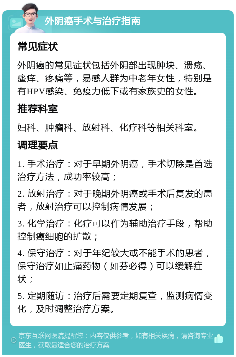 外阴癌手术与治疗指南 常见症状 外阴癌的常见症状包括外阴部出现肿块、溃疡、瘙痒、疼痛等，易感人群为中老年女性，特别是有HPV感染、免疫力低下或有家族史的女性。 推荐科室 妇科、肿瘤科、放射科、化疗科等相关科室。 调理要点 1. 手术治疗：对于早期外阴癌，手术切除是首选治疗方法，成功率较高； 2. 放射治疗：对于晚期外阴癌或手术后复发的患者，放射治疗可以控制病情发展； 3. 化学治疗：化疗可以作为辅助治疗手段，帮助控制癌细胞的扩散； 4. 保守治疗：对于年纪较大或不能手术的患者，保守治疗如止痛药物（如芬必得）可以缓解症状； 5. 定期随访：治疗后需要定期复查，监测病情变化，及时调整治疗方案。