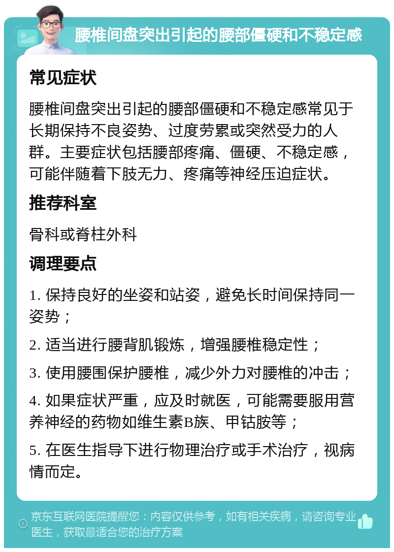 腰椎间盘突出引起的腰部僵硬和不稳定感 常见症状 腰椎间盘突出引起的腰部僵硬和不稳定感常见于长期保持不良姿势、过度劳累或突然受力的人群。主要症状包括腰部疼痛、僵硬、不稳定感，可能伴随着下肢无力、疼痛等神经压迫症状。 推荐科室 骨科或脊柱外科 调理要点 1. 保持良好的坐姿和站姿，避免长时间保持同一姿势； 2. 适当进行腰背肌锻炼，增强腰椎稳定性； 3. 使用腰围保护腰椎，减少外力对腰椎的冲击； 4. 如果症状严重，应及时就医，可能需要服用营养神经的药物如维生素B族、甲钴胺等； 5. 在医生指导下进行物理治疗或手术治疗，视病情而定。