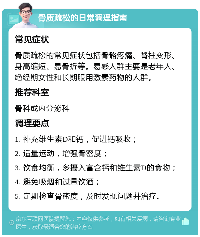 骨质疏松的日常调理指南 常见症状 骨质疏松的常见症状包括骨骼疼痛、脊柱变形、身高缩短、易骨折等。易感人群主要是老年人、绝经期女性和长期服用激素药物的人群。 推荐科室 骨科或内分泌科 调理要点 1. 补充维生素D和钙，促进钙吸收； 2. 适量运动，增强骨密度； 3. 饮食均衡，多摄入富含钙和维生素D的食物； 4. 避免吸烟和过量饮酒； 5. 定期检查骨密度，及时发现问题并治疗。