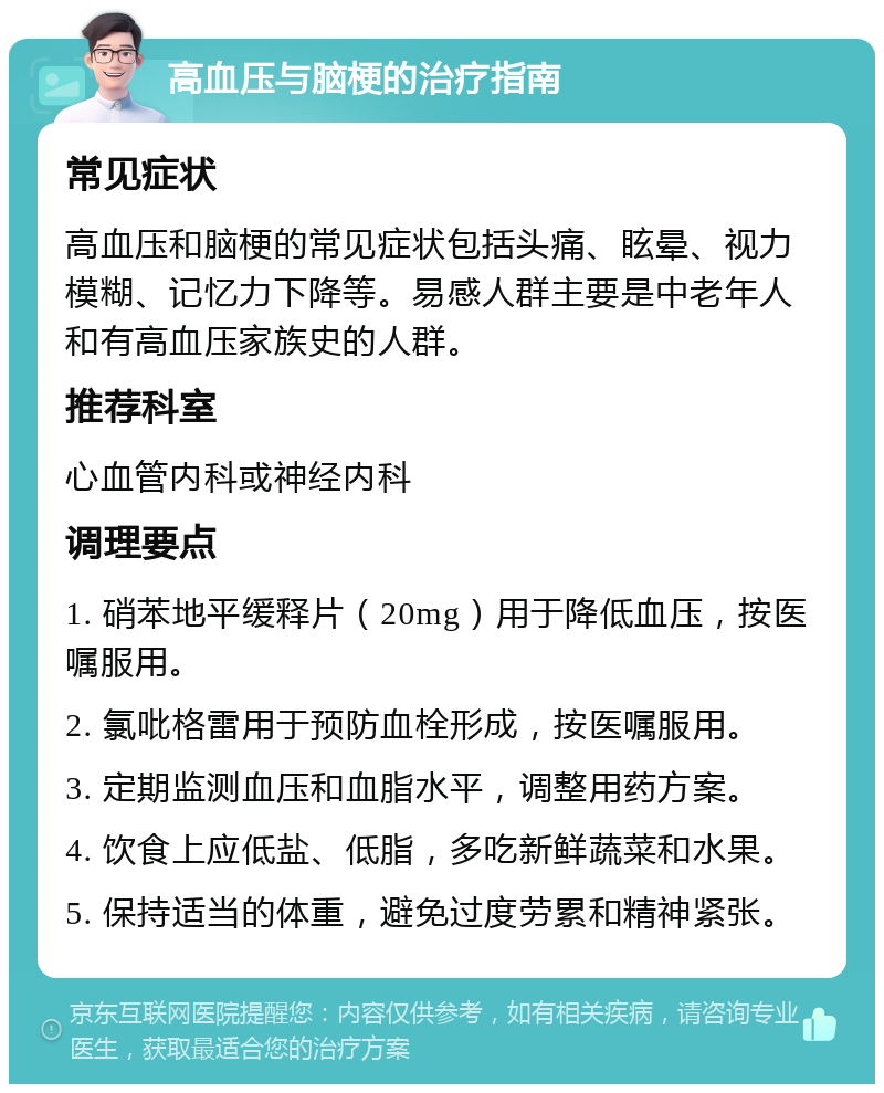 高血压与脑梗的治疗指南 常见症状 高血压和脑梗的常见症状包括头痛、眩晕、视力模糊、记忆力下降等。易感人群主要是中老年人和有高血压家族史的人群。 推荐科室 心血管内科或神经内科 调理要点 1. 硝苯地平缓释片（20mg）用于降低血压，按医嘱服用。 2. 氯吡格雷用于预防血栓形成，按医嘱服用。 3. 定期监测血压和血脂水平，调整用药方案。 4. 饮食上应低盐、低脂，多吃新鲜蔬菜和水果。 5. 保持适当的体重，避免过度劳累和精神紧张。