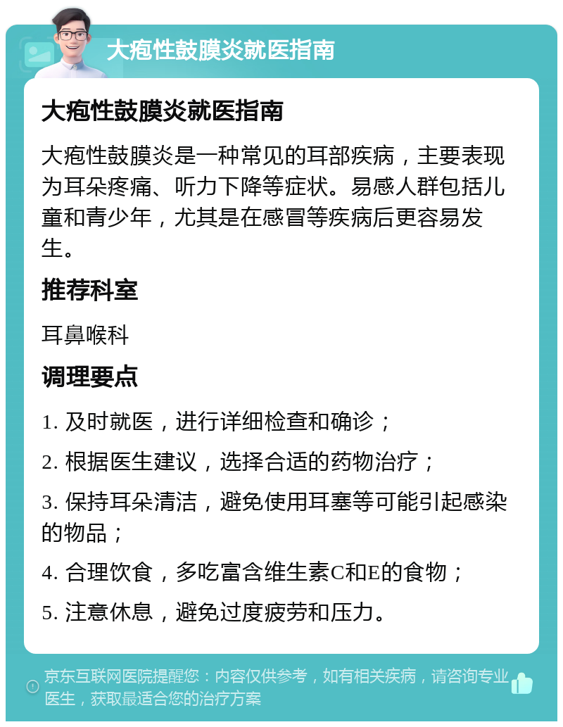 大疱性鼓膜炎就医指南 大疱性鼓膜炎就医指南 大疱性鼓膜炎是一种常见的耳部疾病，主要表现为耳朵疼痛、听力下降等症状。易感人群包括儿童和青少年，尤其是在感冒等疾病后更容易发生。 推荐科室 耳鼻喉科 调理要点 1. 及时就医，进行详细检查和确诊； 2. 根据医生建议，选择合适的药物治疗； 3. 保持耳朵清洁，避免使用耳塞等可能引起感染的物品； 4. 合理饮食，多吃富含维生素C和E的食物； 5. 注意休息，避免过度疲劳和压力。