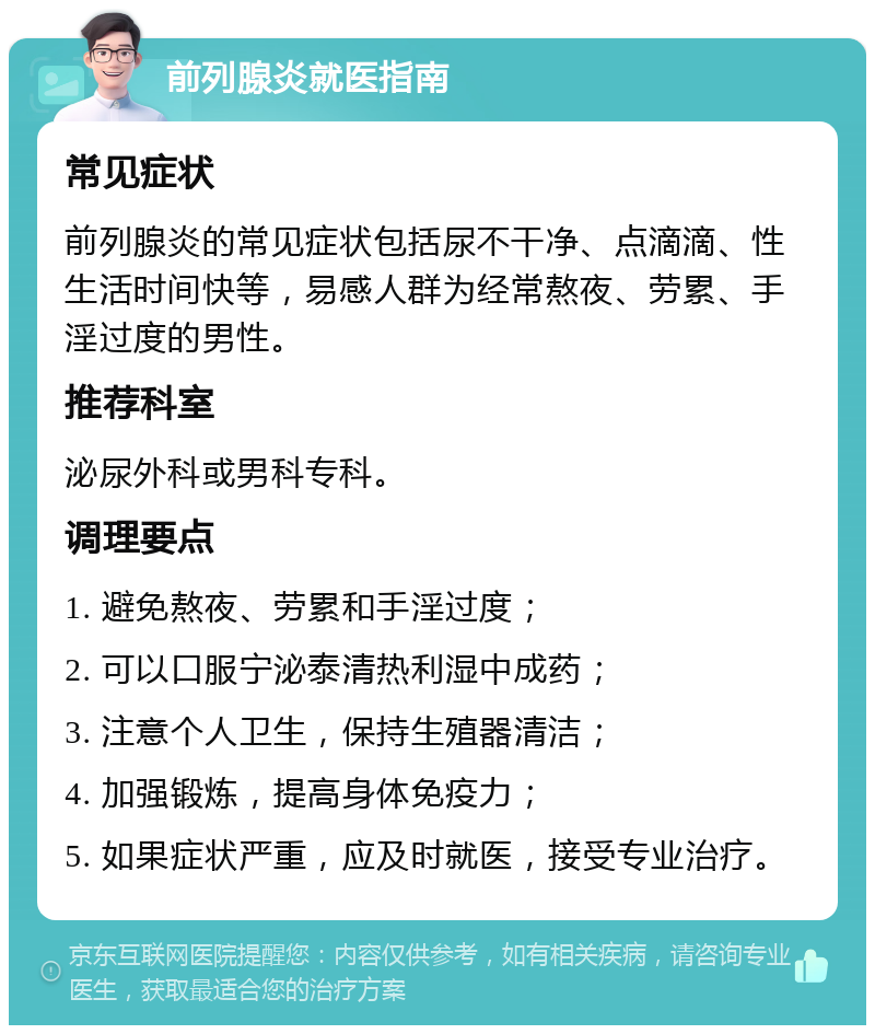 前列腺炎就医指南 常见症状 前列腺炎的常见症状包括尿不干净、点滴滴、性生活时间快等，易感人群为经常熬夜、劳累、手淫过度的男性。 推荐科室 泌尿外科或男科专科。 调理要点 1. 避免熬夜、劳累和手淫过度； 2. 可以口服宁泌泰清热利湿中成药； 3. 注意个人卫生，保持生殖器清洁； 4. 加强锻炼，提高身体免疫力； 5. 如果症状严重，应及时就医，接受专业治疗。