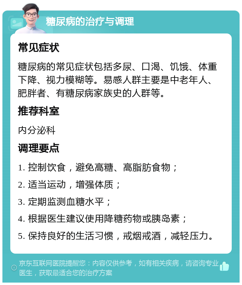 糖尿病的治疗与调理 常见症状 糖尿病的常见症状包括多尿、口渴、饥饿、体重下降、视力模糊等。易感人群主要是中老年人、肥胖者、有糖尿病家族史的人群等。 推荐科室 内分泌科 调理要点 1. 控制饮食，避免高糖、高脂肪食物； 2. 适当运动，增强体质； 3. 定期监测血糖水平； 4. 根据医生建议使用降糖药物或胰岛素； 5. 保持良好的生活习惯，戒烟戒酒，减轻压力。