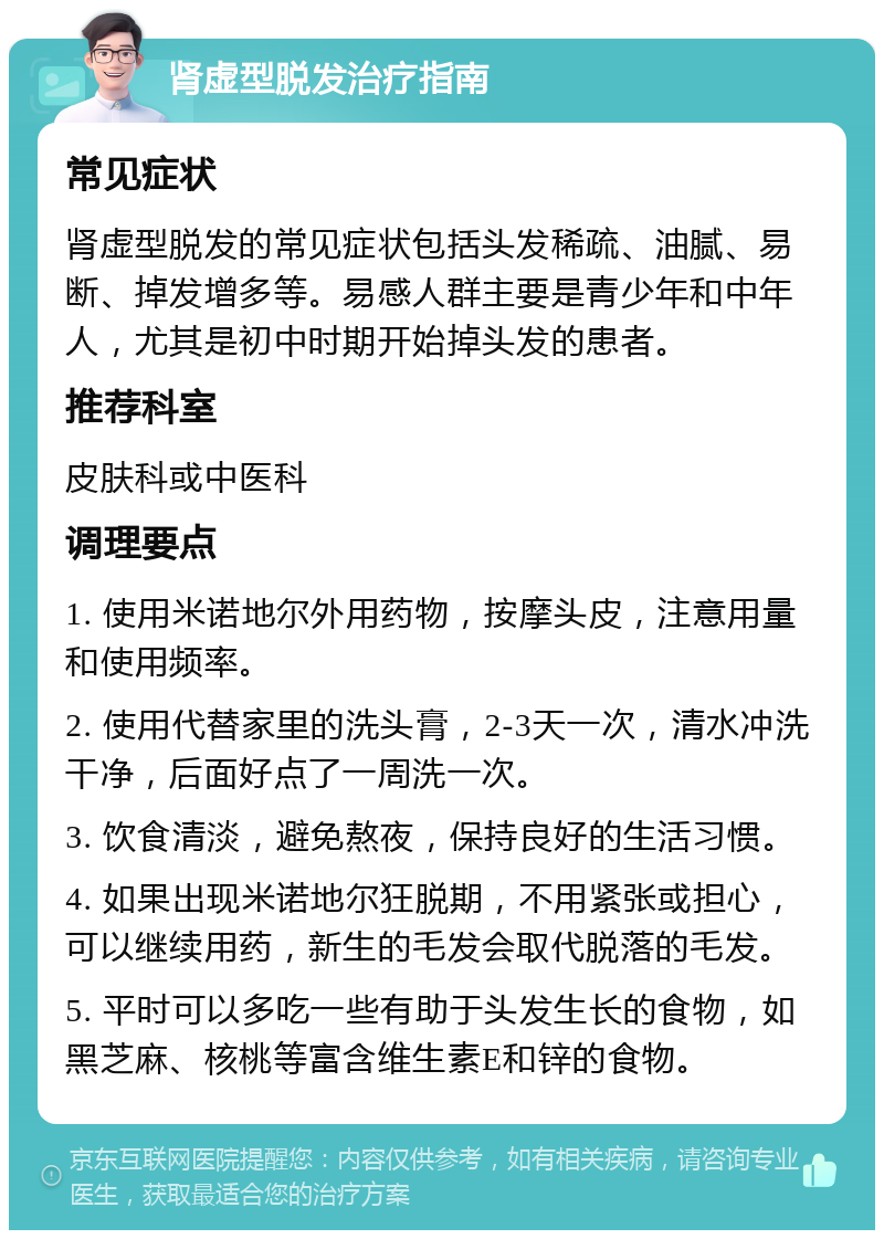 肾虚型脱发治疗指南 常见症状 肾虚型脱发的常见症状包括头发稀疏、油腻、易断、掉发增多等。易感人群主要是青少年和中年人，尤其是初中时期开始掉头发的患者。 推荐科室 皮肤科或中医科 调理要点 1. 使用米诺地尔外用药物，按摩头皮，注意用量和使用频率。 2. 使用代替家里的洗头膏，2-3天一次，清水冲洗干净，后面好点了一周洗一次。 3. 饮食清淡，避免熬夜，保持良好的生活习惯。 4. 如果出现米诺地尔狂脱期，不用紧张或担心，可以继续用药，新生的毛发会取代脱落的毛发。 5. 平时可以多吃一些有助于头发生长的食物，如黑芝麻、核桃等富含维生素E和锌的食物。