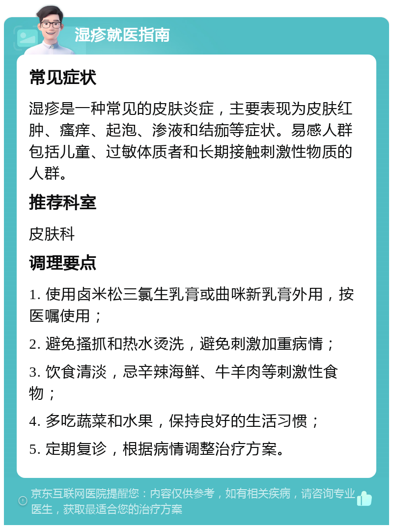 湿疹就医指南 常见症状 湿疹是一种常见的皮肤炎症，主要表现为皮肤红肿、瘙痒、起泡、渗液和结痂等症状。易感人群包括儿童、过敏体质者和长期接触刺激性物质的人群。 推荐科室 皮肤科 调理要点 1. 使用卤米松三氯生乳膏或曲咪新乳膏外用，按医嘱使用； 2. 避免搔抓和热水烫洗，避免刺激加重病情； 3. 饮食清淡，忌辛辣海鲜、牛羊肉等刺激性食物； 4. 多吃蔬菜和水果，保持良好的生活习惯； 5. 定期复诊，根据病情调整治疗方案。