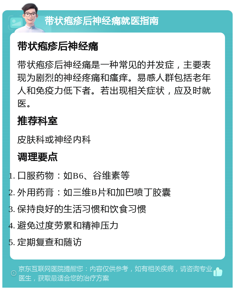 带状疱疹后神经痛就医指南 带状疱疹后神经痛 带状疱疹后神经痛是一种常见的并发症，主要表现为剧烈的神经疼痛和瘙痒。易感人群包括老年人和免疫力低下者。若出现相关症状，应及时就医。 推荐科室 皮肤科或神经内科 调理要点 口服药物：如B6、谷维素等 外用药膏：如三维B片和加巴喷丁胶囊 保持良好的生活习惯和饮食习惯 避免过度劳累和精神压力 定期复查和随访