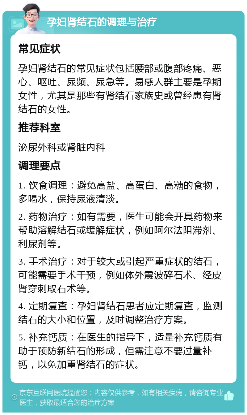 孕妇肾结石的调理与治疗 常见症状 孕妇肾结石的常见症状包括腰部或腹部疼痛、恶心、呕吐、尿频、尿急等。易感人群主要是孕期女性，尤其是那些有肾结石家族史或曾经患有肾结石的女性。 推荐科室 泌尿外科或肾脏内科 调理要点 1. 饮食调理：避免高盐、高蛋白、高糖的食物，多喝水，保持尿液清淡。 2. 药物治疗：如有需要，医生可能会开具药物来帮助溶解结石或缓解症状，例如阿尔法阻滞剂、利尿剂等。 3. 手术治疗：对于较大或引起严重症状的结石，可能需要手术干预，例如体外震波碎石术、经皮肾穿刺取石术等。 4. 定期复查：孕妇肾结石患者应定期复查，监测结石的大小和位置，及时调整治疗方案。 5. 补充钙质：在医生的指导下，适量补充钙质有助于预防新结石的形成，但需注意不要过量补钙，以免加重肾结石的症状。