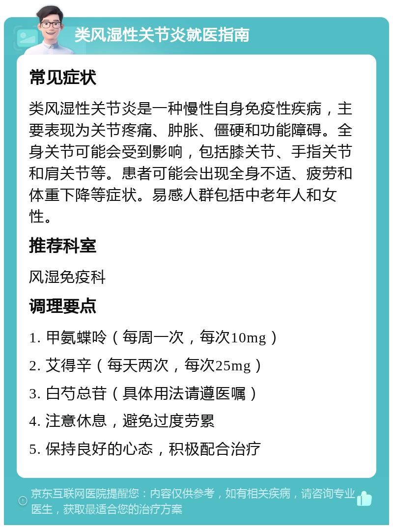 类风湿性关节炎就医指南 常见症状 类风湿性关节炎是一种慢性自身免疫性疾病，主要表现为关节疼痛、肿胀、僵硬和功能障碍。全身关节可能会受到影响，包括膝关节、手指关节和肩关节等。患者可能会出现全身不适、疲劳和体重下降等症状。易感人群包括中老年人和女性。 推荐科室 风湿免疫科 调理要点 1. 甲氨蝶呤（每周一次，每次10mg） 2. 艾得辛（每天两次，每次25mg） 3. 白芍总苷（具体用法请遵医嘱） 4. 注意休息，避免过度劳累 5. 保持良好的心态，积极配合治疗