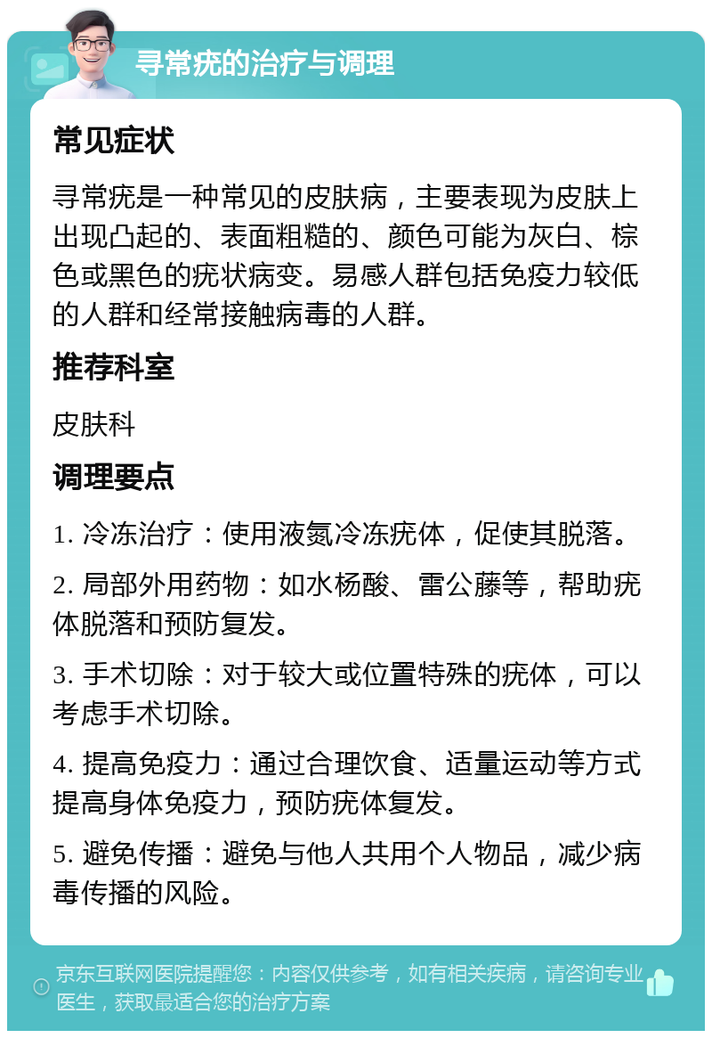 寻常疣的治疗与调理 常见症状 寻常疣是一种常见的皮肤病，主要表现为皮肤上出现凸起的、表面粗糙的、颜色可能为灰白、棕色或黑色的疣状病变。易感人群包括免疫力较低的人群和经常接触病毒的人群。 推荐科室 皮肤科 调理要点 1. 冷冻治疗：使用液氮冷冻疣体，促使其脱落。 2. 局部外用药物：如水杨酸、雷公藤等，帮助疣体脱落和预防复发。 3. 手术切除：对于较大或位置特殊的疣体，可以考虑手术切除。 4. 提高免疫力：通过合理饮食、适量运动等方式提高身体免疫力，预防疣体复发。 5. 避免传播：避免与他人共用个人物品，减少病毒传播的风险。