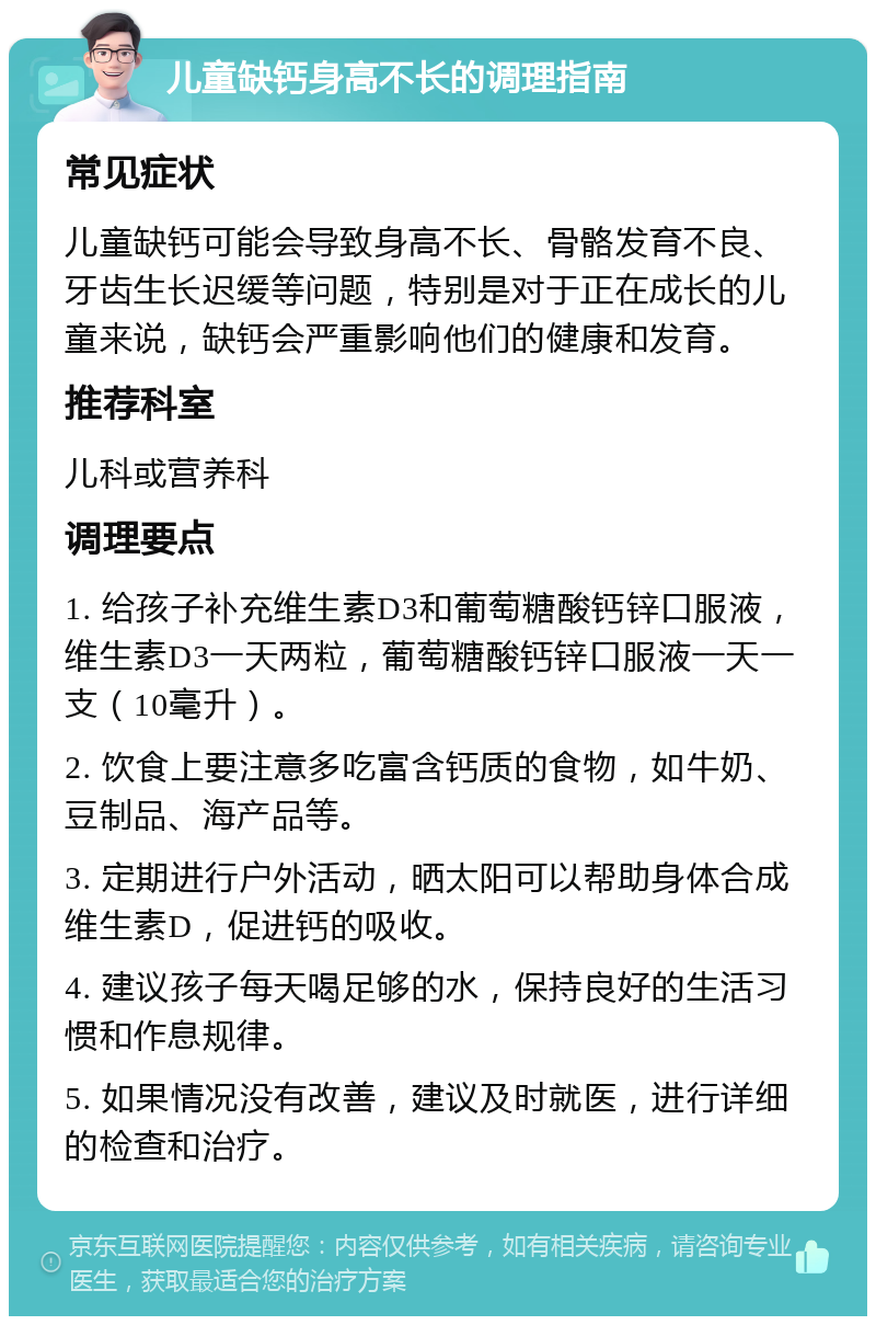 儿童缺钙身高不长的调理指南 常见症状 儿童缺钙可能会导致身高不长、骨骼发育不良、牙齿生长迟缓等问题，特别是对于正在成长的儿童来说，缺钙会严重影响他们的健康和发育。 推荐科室 儿科或营养科 调理要点 1. 给孩子补充维生素D3和葡萄糖酸钙锌口服液，维生素D3一天两粒，葡萄糖酸钙锌口服液一天一支（10毫升）。 2. 饮食上要注意多吃富含钙质的食物，如牛奶、豆制品、海产品等。 3. 定期进行户外活动，晒太阳可以帮助身体合成维生素D，促进钙的吸收。 4. 建议孩子每天喝足够的水，保持良好的生活习惯和作息规律。 5. 如果情况没有改善，建议及时就医，进行详细的检查和治疗。