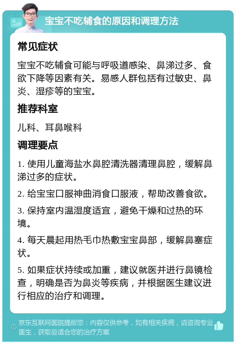 宝宝不吃辅食的原因和调理方法 常见症状 宝宝不吃辅食可能与呼吸道感染、鼻涕过多、食欲下降等因素有关。易感人群包括有过敏史、鼻炎、湿疹等的宝宝。 推荐科室 儿科、耳鼻喉科 调理要点 1. 使用儿童海盐水鼻腔清洗器清理鼻腔，缓解鼻涕过多的症状。 2. 给宝宝口服神曲消食口服液，帮助改善食欲。 3. 保持室内温湿度适宜，避免干燥和过热的环境。 4. 每天晨起用热毛巾热敷宝宝鼻部，缓解鼻塞症状。 5. 如果症状持续或加重，建议就医并进行鼻镜检查，明确是否为鼻炎等疾病，并根据医生建议进行相应的治疗和调理。