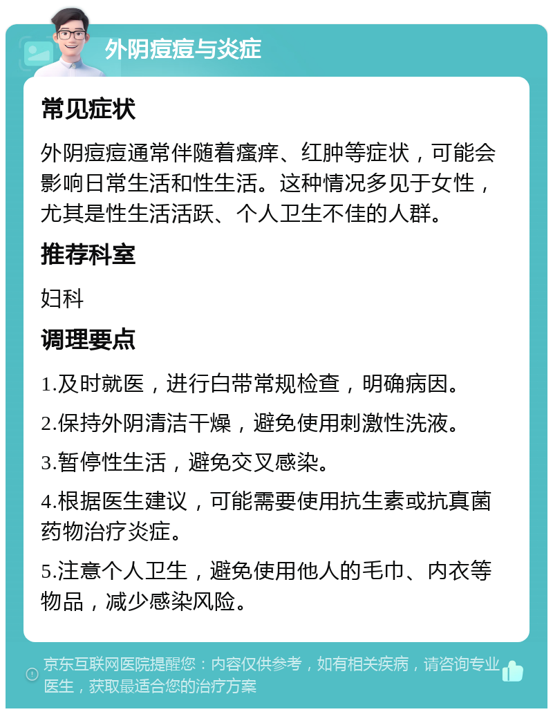 外阴痘痘与炎症 常见症状 外阴痘痘通常伴随着瘙痒、红肿等症状，可能会影响日常生活和性生活。这种情况多见于女性，尤其是性生活活跃、个人卫生不佳的人群。 推荐科室 妇科 调理要点 1.及时就医，进行白带常规检查，明确病因。 2.保持外阴清洁干燥，避免使用刺激性洗液。 3.暂停性生活，避免交叉感染。 4.根据医生建议，可能需要使用抗生素或抗真菌药物治疗炎症。 5.注意个人卫生，避免使用他人的毛巾、内衣等物品，减少感染风险。