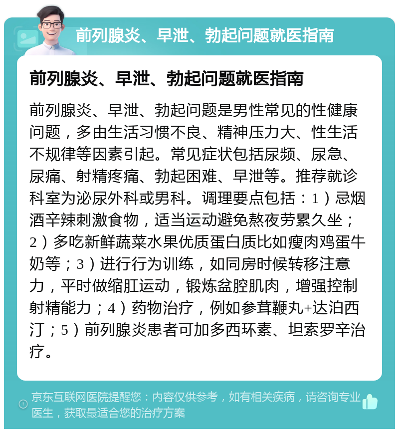 前列腺炎、早泄、勃起问题就医指南 前列腺炎、早泄、勃起问题就医指南 前列腺炎、早泄、勃起问题是男性常见的性健康问题，多由生活习惯不良、精神压力大、性生活不规律等因素引起。常见症状包括尿频、尿急、尿痛、射精疼痛、勃起困难、早泄等。推荐就诊科室为泌尿外科或男科。调理要点包括：1）忌烟酒辛辣刺激食物，适当运动避免熬夜劳累久坐；2）多吃新鲜蔬菜水果优质蛋白质比如瘦肉鸡蛋牛奶等；3）进行行为训练，如同房时候转移注意力，平时做缩肛运动，锻炼盆腔肌肉，增强控制射精能力；4）药物治疗，例如参茸鞭丸+达泊西汀；5）前列腺炎患者可加多西环素、坦索罗辛治疗。