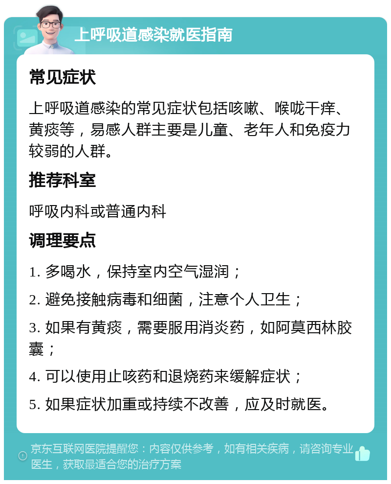 上呼吸道感染就医指南 常见症状 上呼吸道感染的常见症状包括咳嗽、喉咙干痒、黄痰等，易感人群主要是儿童、老年人和免疫力较弱的人群。 推荐科室 呼吸内科或普通内科 调理要点 1. 多喝水，保持室内空气湿润； 2. 避免接触病毒和细菌，注意个人卫生； 3. 如果有黄痰，需要服用消炎药，如阿莫西林胶囊； 4. 可以使用止咳药和退烧药来缓解症状； 5. 如果症状加重或持续不改善，应及时就医。