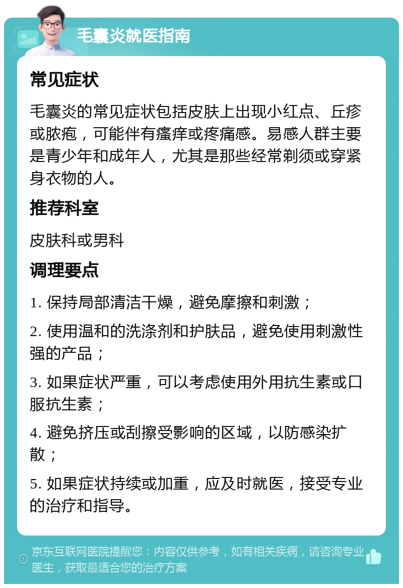 毛囊炎就医指南 常见症状 毛囊炎的常见症状包括皮肤上出现小红点、丘疹或脓疱，可能伴有瘙痒或疼痛感。易感人群主要是青少年和成年人，尤其是那些经常剃须或穿紧身衣物的人。 推荐科室 皮肤科或男科 调理要点 1. 保持局部清洁干燥，避免摩擦和刺激； 2. 使用温和的洗涤剂和护肤品，避免使用刺激性强的产品； 3. 如果症状严重，可以考虑使用外用抗生素或口服抗生素； 4. 避免挤压或刮擦受影响的区域，以防感染扩散； 5. 如果症状持续或加重，应及时就医，接受专业的治疗和指导。