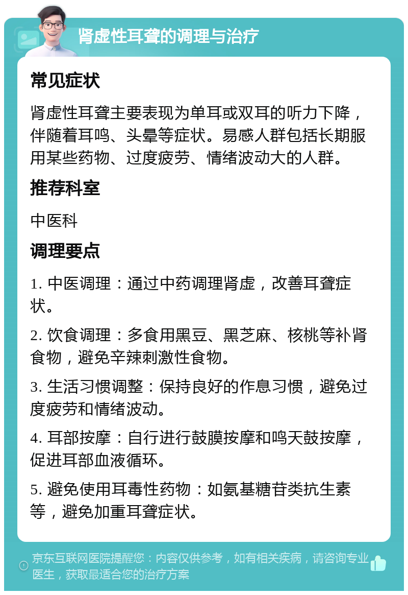 肾虚性耳聋的调理与治疗 常见症状 肾虚性耳聋主要表现为单耳或双耳的听力下降，伴随着耳鸣、头晕等症状。易感人群包括长期服用某些药物、过度疲劳、情绪波动大的人群。 推荐科室 中医科 调理要点 1. 中医调理：通过中药调理肾虚，改善耳聋症状。 2. 饮食调理：多食用黑豆、黑芝麻、核桃等补肾食物，避免辛辣刺激性食物。 3. 生活习惯调整：保持良好的作息习惯，避免过度疲劳和情绪波动。 4. 耳部按摩：自行进行鼓膜按摩和鸣天鼓按摩，促进耳部血液循环。 5. 避免使用耳毒性药物：如氨基糖苷类抗生素等，避免加重耳聋症状。