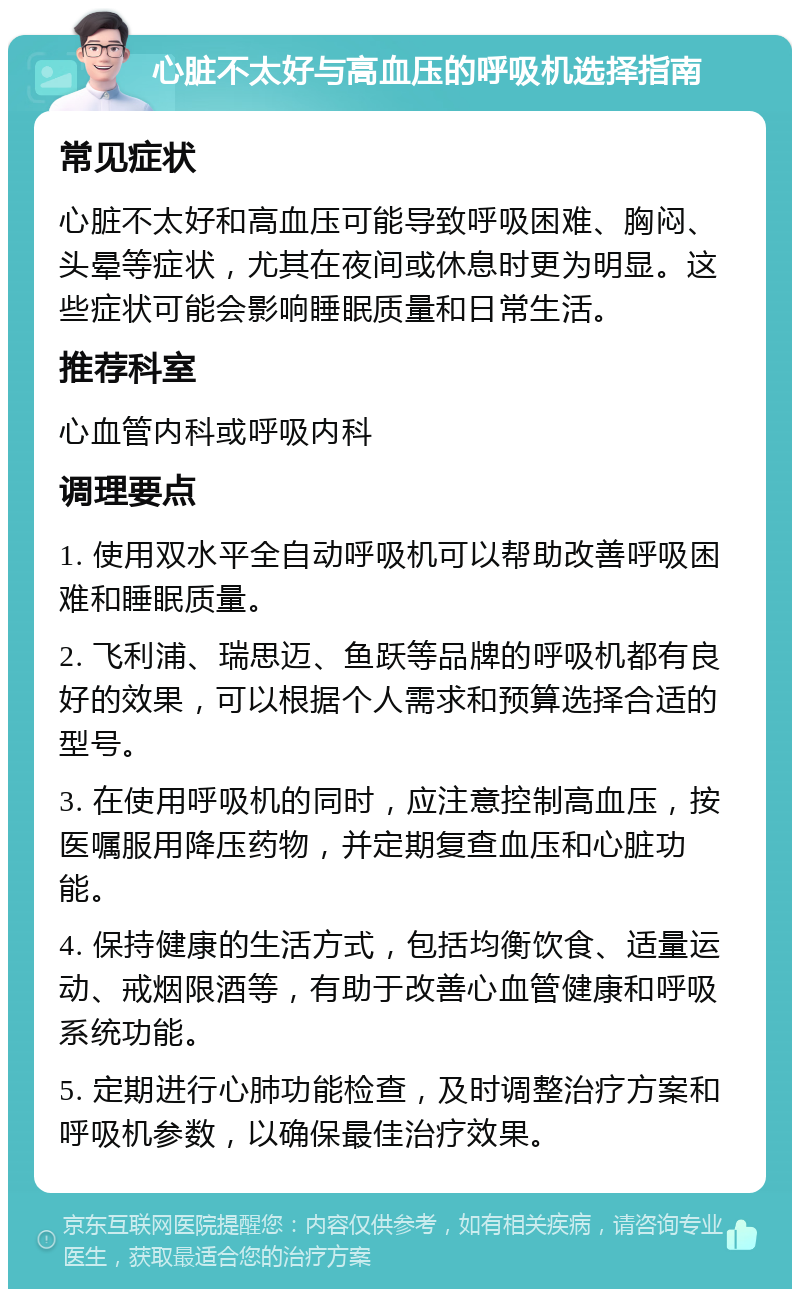 心脏不太好与高血压的呼吸机选择指南 常见症状 心脏不太好和高血压可能导致呼吸困难、胸闷、头晕等症状，尤其在夜间或休息时更为明显。这些症状可能会影响睡眠质量和日常生活。 推荐科室 心血管内科或呼吸内科 调理要点 1. 使用双水平全自动呼吸机可以帮助改善呼吸困难和睡眠质量。 2. 飞利浦、瑞思迈、鱼跃等品牌的呼吸机都有良好的效果，可以根据个人需求和预算选择合适的型号。 3. 在使用呼吸机的同时，应注意控制高血压，按医嘱服用降压药物，并定期复查血压和心脏功能。 4. 保持健康的生活方式，包括均衡饮食、适量运动、戒烟限酒等，有助于改善心血管健康和呼吸系统功能。 5. 定期进行心肺功能检查，及时调整治疗方案和呼吸机参数，以确保最佳治疗效果。