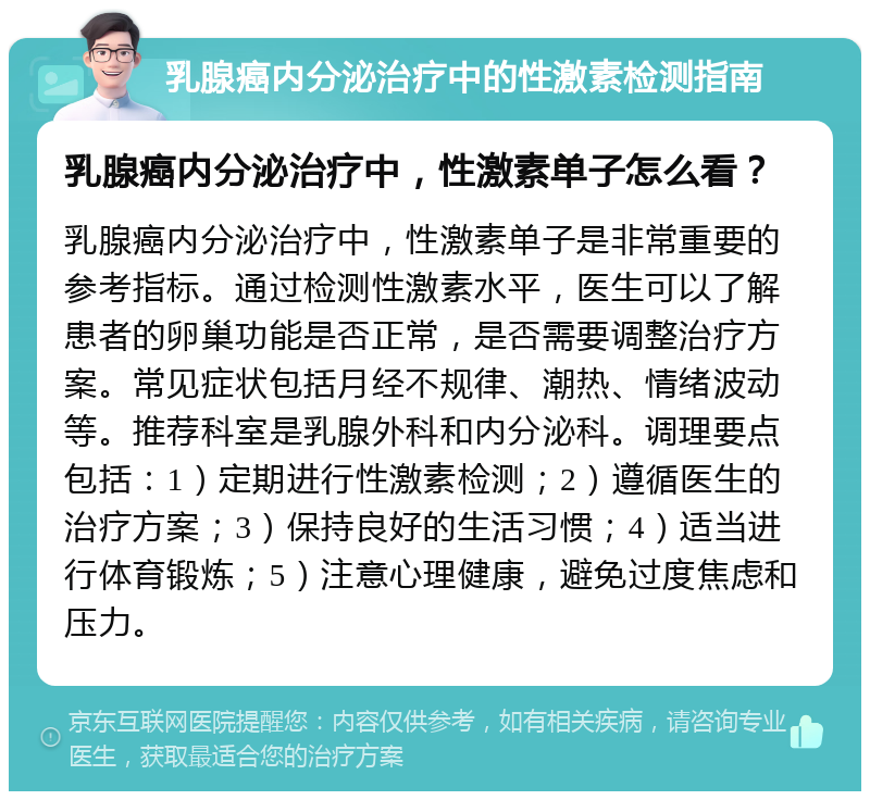 乳腺癌内分泌治疗中的性激素检测指南 乳腺癌内分泌治疗中，性激素单子怎么看？ 乳腺癌内分泌治疗中，性激素单子是非常重要的参考指标。通过检测性激素水平，医生可以了解患者的卵巢功能是否正常，是否需要调整治疗方案。常见症状包括月经不规律、潮热、情绪波动等。推荐科室是乳腺外科和内分泌科。调理要点包括：1）定期进行性激素检测；2）遵循医生的治疗方案；3）保持良好的生活习惯；4）适当进行体育锻炼；5）注意心理健康，避免过度焦虑和压力。