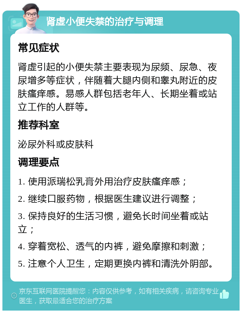 肾虚小便失禁的治疗与调理 常见症状 肾虚引起的小便失禁主要表现为尿频、尿急、夜尿增多等症状，伴随着大腿内侧和睾丸附近的皮肤瘙痒感。易感人群包括老年人、长期坐着或站立工作的人群等。 推荐科室 泌尿外科或皮肤科 调理要点 1. 使用派瑞松乳膏外用治疗皮肤瘙痒感； 2. 继续口服药物，根据医生建议进行调整； 3. 保持良好的生活习惯，避免长时间坐着或站立； 4. 穿着宽松、透气的内裤，避免摩擦和刺激； 5. 注意个人卫生，定期更换内裤和清洗外阴部。