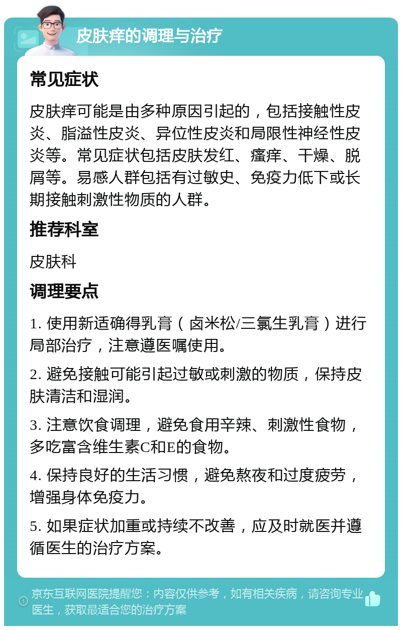 皮肤痒的调理与治疗 常见症状 皮肤痒可能是由多种原因引起的，包括接触性皮炎、脂溢性皮炎、异位性皮炎和局限性神经性皮炎等。常见症状包括皮肤发红、瘙痒、干燥、脱屑等。易感人群包括有过敏史、免疫力低下或长期接触刺激性物质的人群。 推荐科室 皮肤科 调理要点 1. 使用新适确得乳膏（卤米松/三氯生乳膏）进行局部治疗，注意遵医嘱使用。 2. 避免接触可能引起过敏或刺激的物质，保持皮肤清洁和湿润。 3. 注意饮食调理，避免食用辛辣、刺激性食物，多吃富含维生素C和E的食物。 4. 保持良好的生活习惯，避免熬夜和过度疲劳，增强身体免疫力。 5. 如果症状加重或持续不改善，应及时就医并遵循医生的治疗方案。