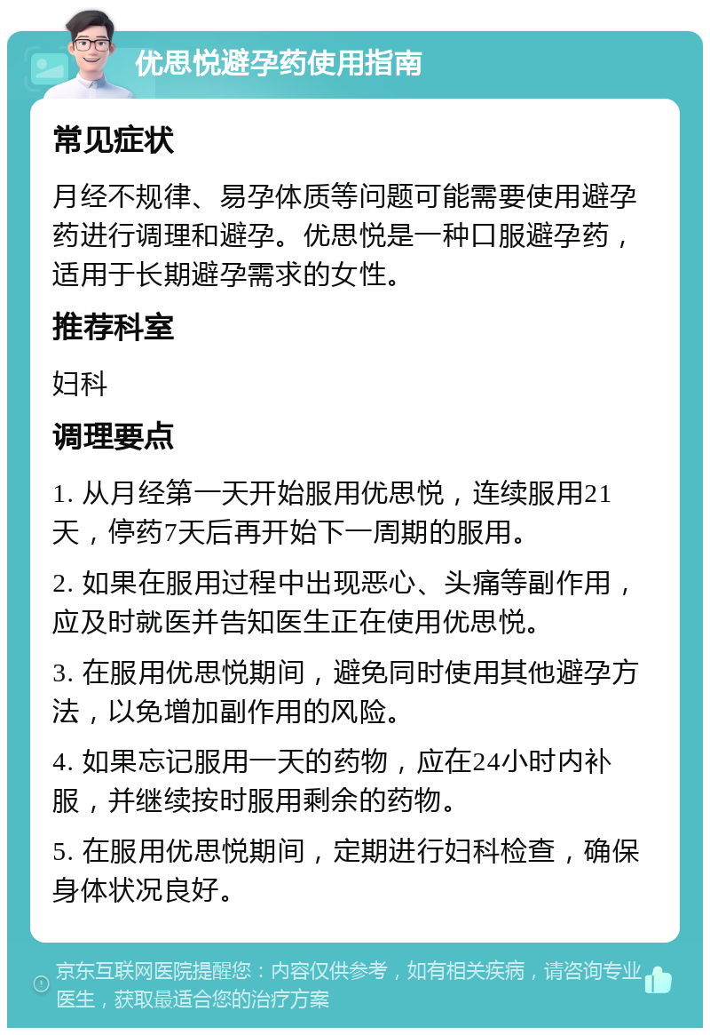 优思悦避孕药使用指南 常见症状 月经不规律、易孕体质等问题可能需要使用避孕药进行调理和避孕。优思悦是一种口服避孕药，适用于长期避孕需求的女性。 推荐科室 妇科 调理要点 1. 从月经第一天开始服用优思悦，连续服用21天，停药7天后再开始下一周期的服用。 2. 如果在服用过程中出现恶心、头痛等副作用，应及时就医并告知医生正在使用优思悦。 3. 在服用优思悦期间，避免同时使用其他避孕方法，以免增加副作用的风险。 4. 如果忘记服用一天的药物，应在24小时内补服，并继续按时服用剩余的药物。 5. 在服用优思悦期间，定期进行妇科检查，确保身体状况良好。